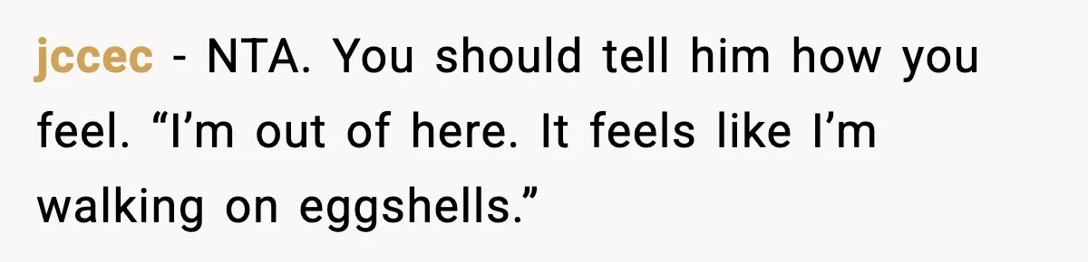 jccec - NTA. You should tell him how you feel. “I’m out of here. It feels like I’m walking on eggshells.”