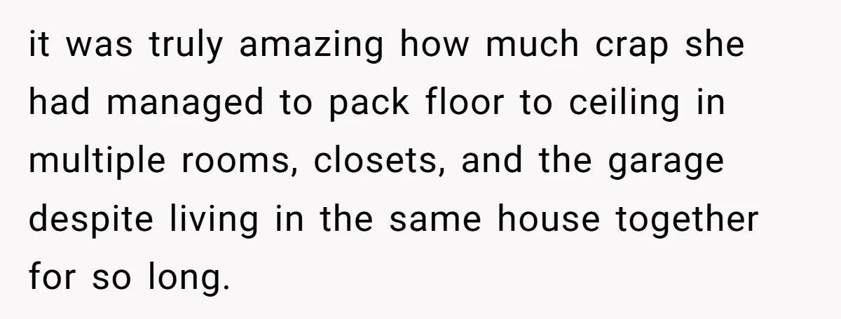 it was truly amazing how much crap she had managed to pack floor to ceiling in multiple rooms, closets, and the garage despite living in the same house together for...