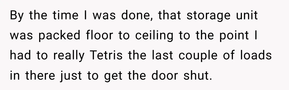 By the time I was done, that storage unit was packed floor to ceiling to the point I had to really Tetris the last couple of loads in there just...