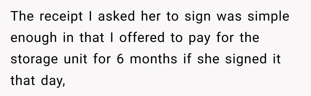 The receipt I asked her to sign was simple enough in that I offered to pay for the storage unit for 6 months if she signed it that day,