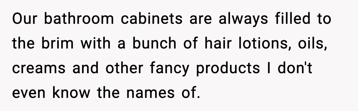 Our bathroom cabinets are always filled to the brim with a bunch of hair lotions, oils, creams and other fancy products I don't even know the names of.