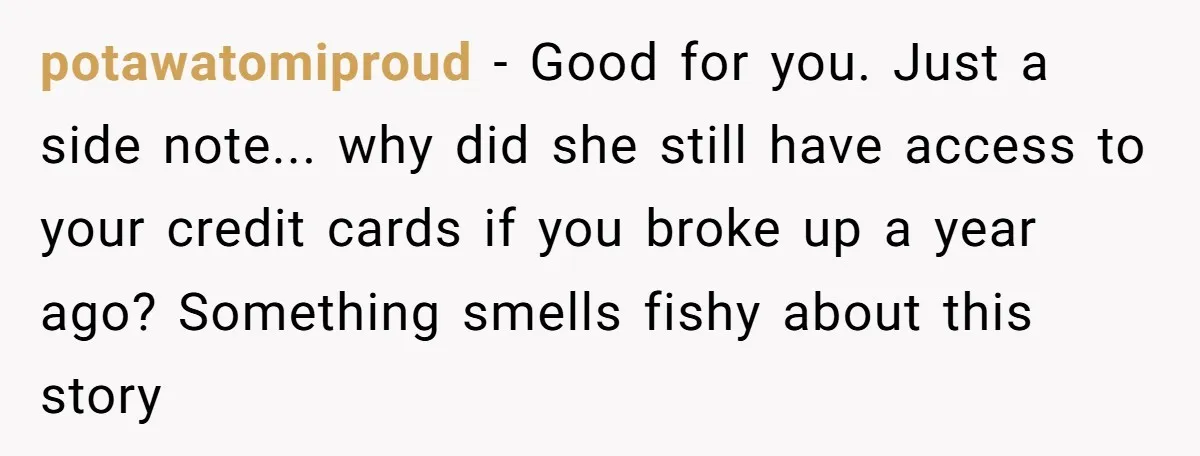 potawatomiproud − Good for you. Just a side note... why did she still have access to your credit cards if you broke up a year ago? Something smells fishy about...