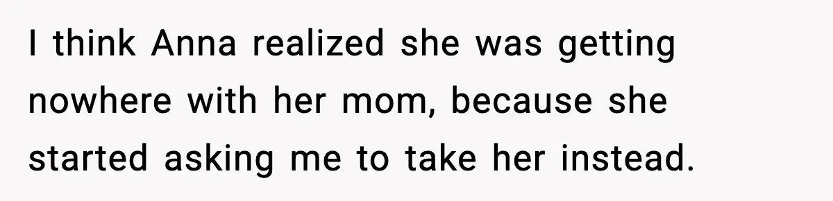 I think Anna realized she was getting nowhere with her mom, because she started asking me to take her instead.