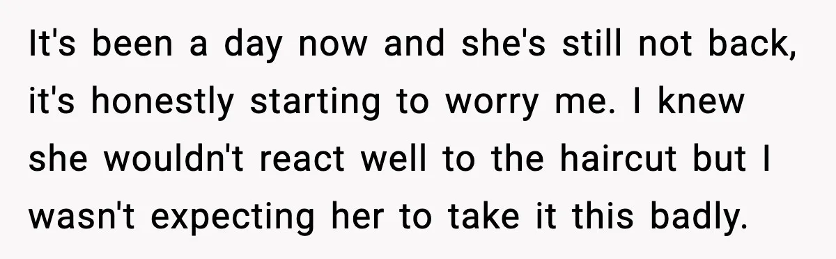 It's been a day now and she's still not back, it's honestly starting to worry me. I knew she wouldn't react well to the haircut but I wasn't expecting her...