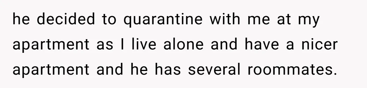 he decided to quarantine with me at my apartment as I live alone and have a nicer apartment and he has several roommates.