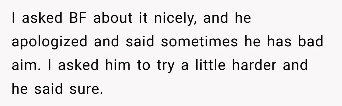 I asked BF about it nicely, and he apologized and said sometimes he has bad aim. I asked him to try a little harder and he said sure.