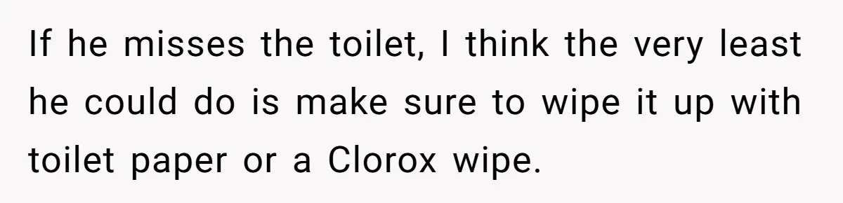 If he misses the toilet, I think the very least he could do is make sure to wipe it up with toilet paper or a Clorox wipe.