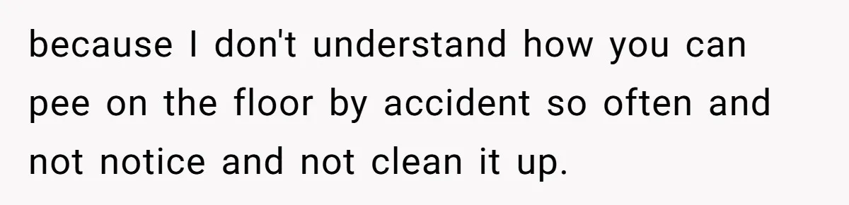 because I don't understand how you can pee on the floor by accident so often and not notice and not clean it up.