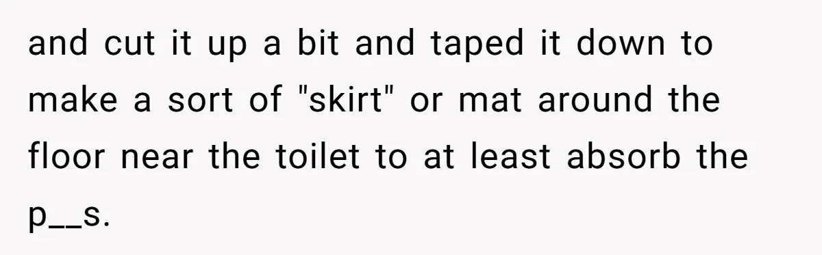 and cut it up a bit and taped it down to make a sort of "skirt" or mat around the floor near the toilet to at least absorb the p__s.