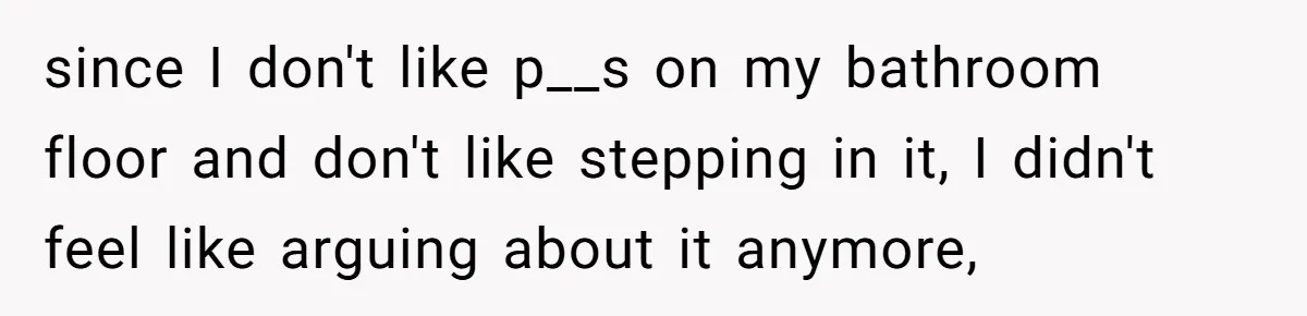 since I don't like p__s on my bathroom floor and don't like stepping in it, I didn't feel like arguing about it anymore,