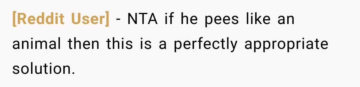 [Reddit User] − NTA if he pees like an animal then this is a perfectly appropriate solution.