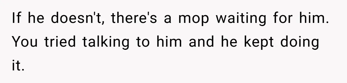 If he doesn't, there's a mop waiting for him. You tried talking to him and he kept doing it.
