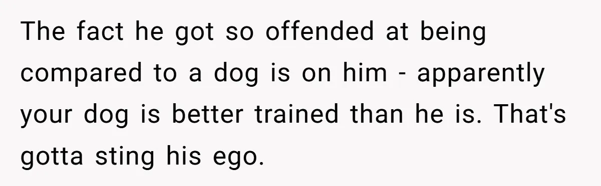 The fact he got so offended at being compared to a dog is on him - apparently your dog is better trained than he is. That's gotta sting his ego.
