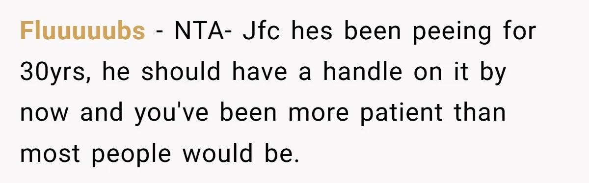 Fluuuuubs − NTA- Jfc hes been peeing for 30yrs, he should have a handle on it by now and you've been more patient than most people would be.
