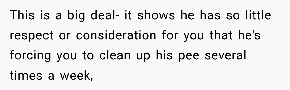 This is a big deal- it shows he has so little respect or consideration for you that he's forcing you to clean up his pee several times a week,