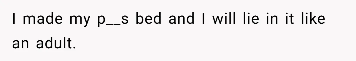 I made my p__s bed and I will lie in it like an adult.