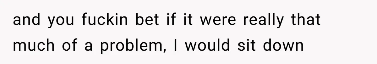 and you fuckin bet if it were really that much of a problem, I would sit down