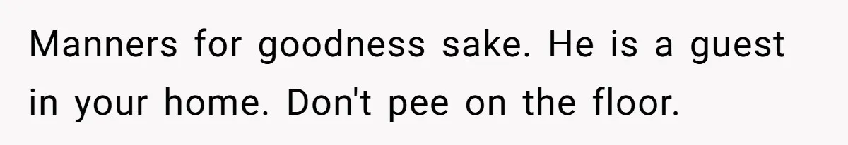 Manners for goodness sake. He is a guest in your home. Don't pee on the floor.