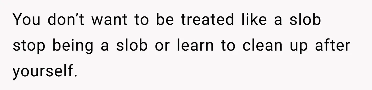 You don’t want to be treated like a slob stop being a slob or learn to clean up after yourself.