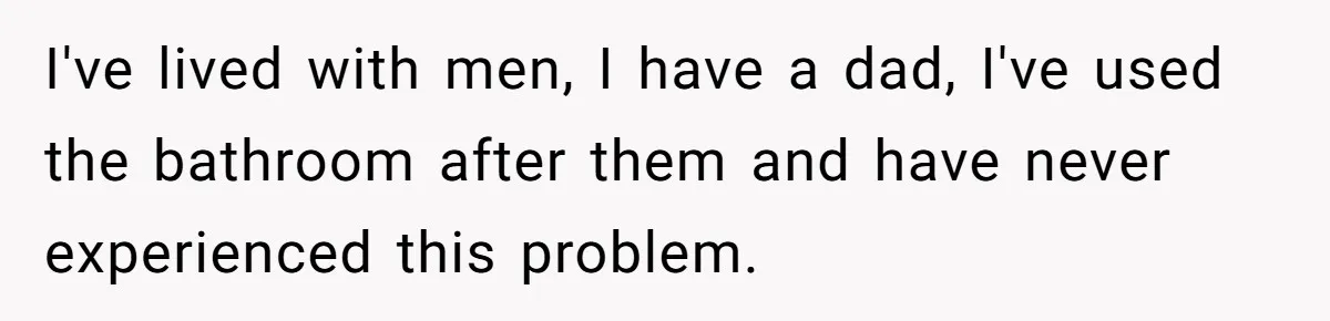 I've lived with men, I have a dad, I've used the bathroom after them and have never experienced this problem.