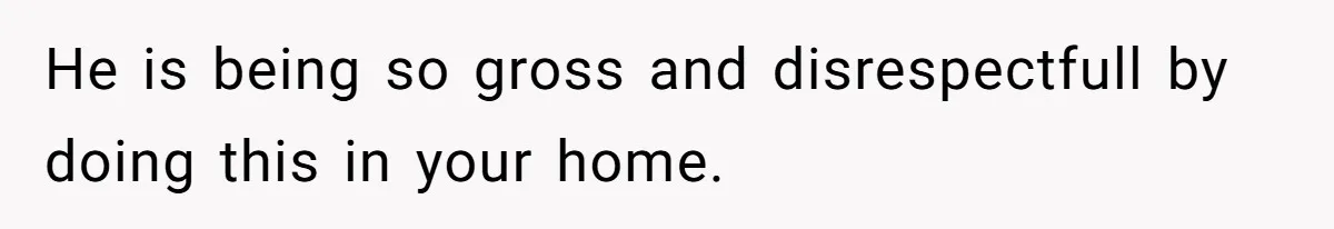 He is being so gross and disrespectfull by doing this in your home.