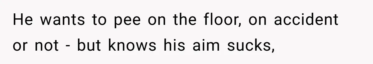 He wants to pee on the floor, on accident or not - but knows his aim sucks,