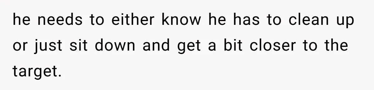 he needs to either know he has to clean up or just sit down and get a bit closer to the target.