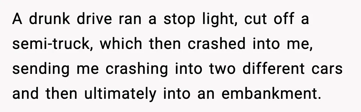 A drunk drive ran a stop light, cut off a semi-truck, which then crashed into me, sending me crashing into two different cars and then ultimately into an embankment.