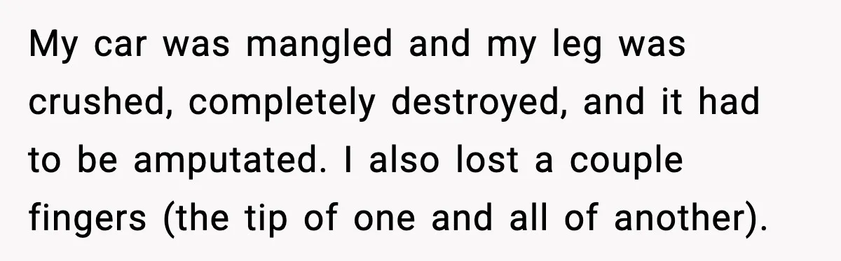 My car was mangled and my leg was crushed, completely destroyed, and it had to be amputated. I also lost a couple fingers (the tip of one and all of...