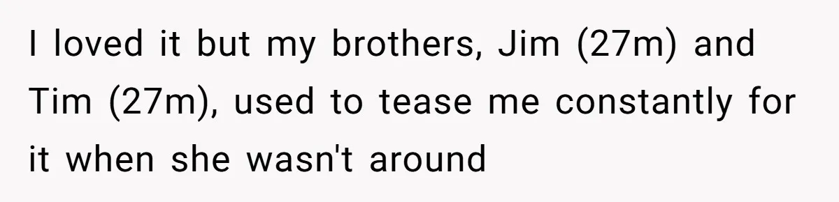 I loved it but my brothers, Jim (27m) and Tim (27m), used to tease me constantly for it when she wasn't around