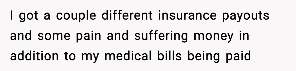I got a couple different insurance payouts and some pain and suffering money in addition to my medical bills being paid