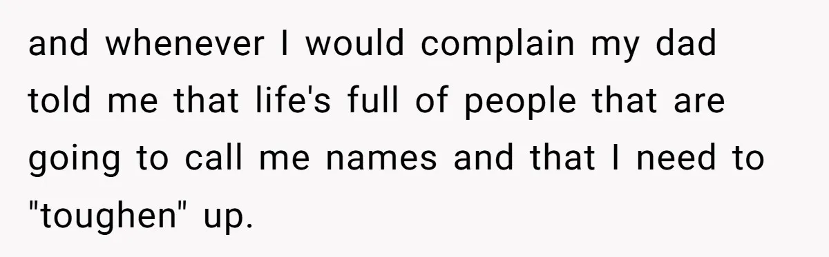 and whenever I would complain my dad told me that life's full of people that are going to call me names and that I need to "toughen" up.
