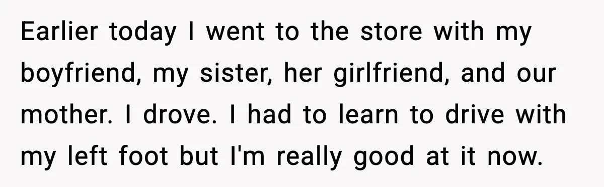 Earlier today I went to the store with my boyfriend, my sister, her girlfriend, and our mother. I drove. I had to learn to drive with my left foot but...
