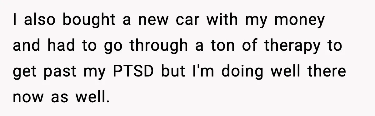 I also bought a new car with my money and had to go through a ton of therapy to get past my PTSD but I'm doing well there now as...
