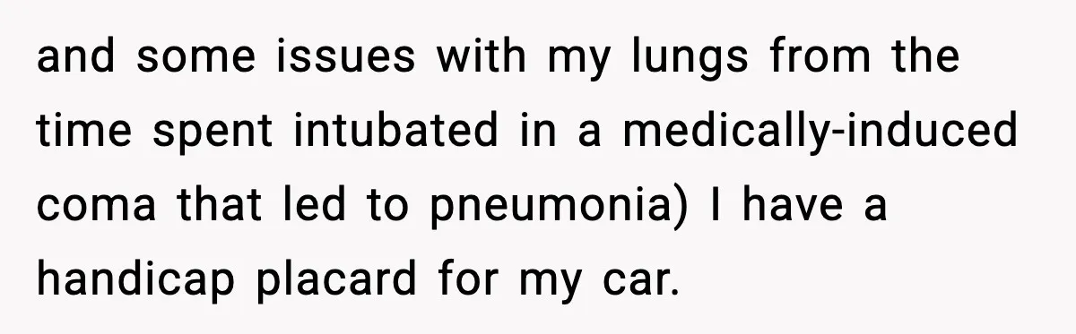 and some issues with my lungs from the time spent intubated in a medically-induced coma that led to pneumonia) I have a handicap placard for my car.