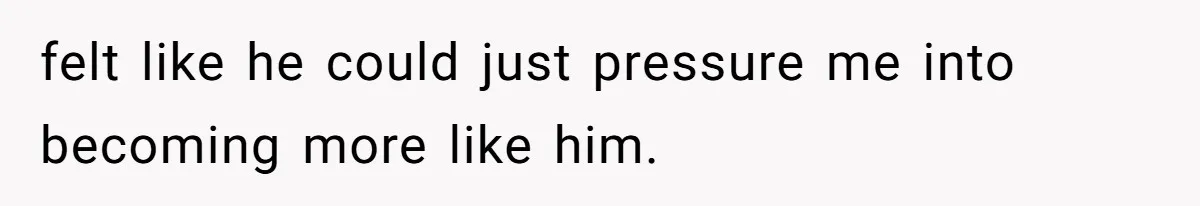 felt like he could just pressure me into becoming more like him.