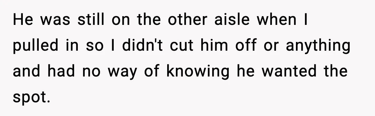 He was still on the other aisle when I pulled in so I didn't cut him off or anything and had no way of knowing he wanted the spot.