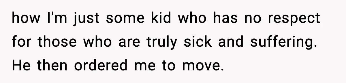 how I'm just some kid who has no respect for those who are truly sick and suffering. He then ordered me to move.