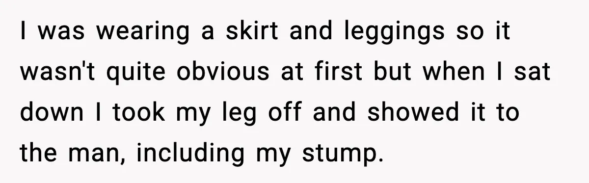I was wearing a skirt and leggings so it wasn't quite obvious at first but when I sat down I took my leg off and showed it to the man,...
