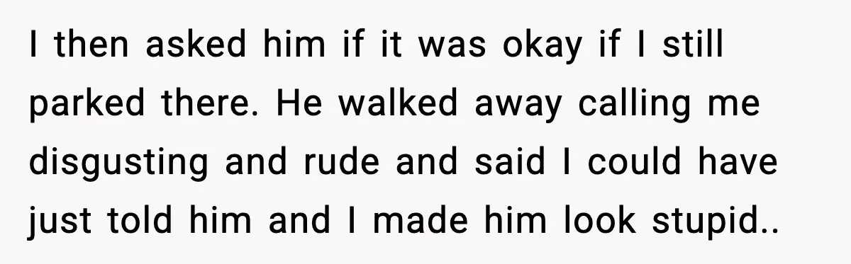 I then asked him if it was okay if I still parked there. He walked away calling me disgusting and rude and said I could have just told him and...