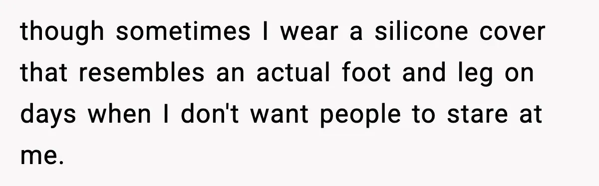 though sometimes I wear a silicone cover that resembles an actual foot and leg on days when I don't want people to stare at me.