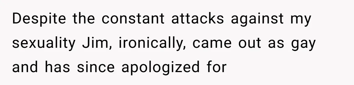 Despite the constant attacks against my sexuality Jim, ironically, came out as gay and has since apologized for