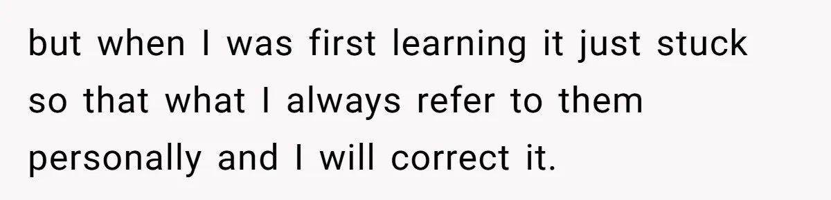 but when I was first learning it just stuck so that what I always refer to them personally and I will correct it.