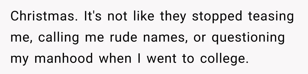 Christmas. It's not like they stopped teasing me, calling me rude names, or questioning my manhood when I went to college.
