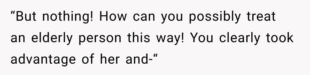 “But nothing! How can you possibly treat an elderly person this way! You clearly took advantage of her and-“