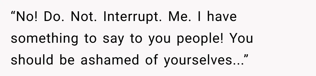 “No! Do. Not. Interrupt. Me. I have something to say to you people! You should be ashamed of yourselves...”