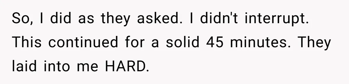 So, I did as they asked. I didn't interrupt. This continued for a solid 45 minutes. They laid into me HARD.