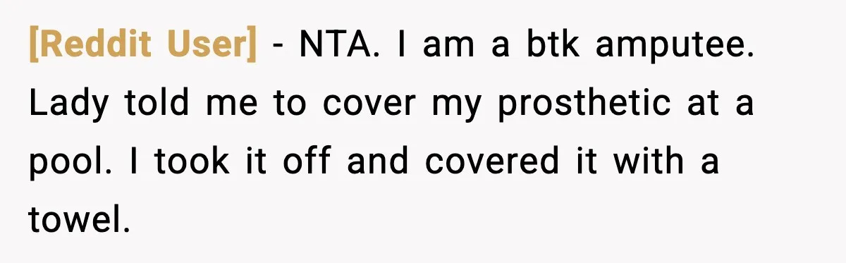 [Reddit User] - NTA. I am a btk amputee. Lady told me to cover my prosthetic at a pool. I took it off and covered it with a towel.