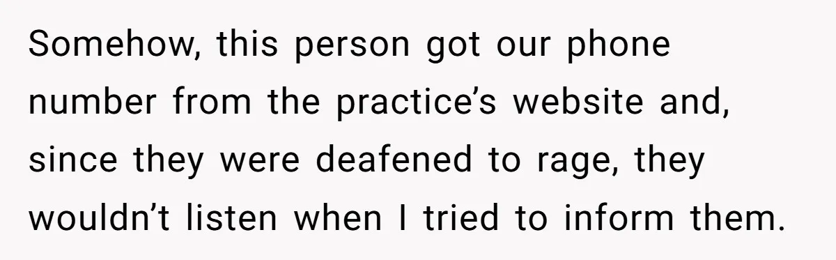 Somehow, this person got our phone number from the practice’s website and, since they were deafened to rage, they wouldn’t listen when I tried to inform them.