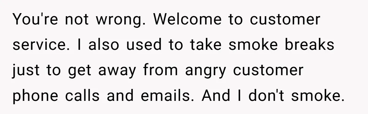 You're not wrong. Welcome to customer service. I also used to take smoke breaks just to get away from angry customer phone calls and emails. And I don't smoke.